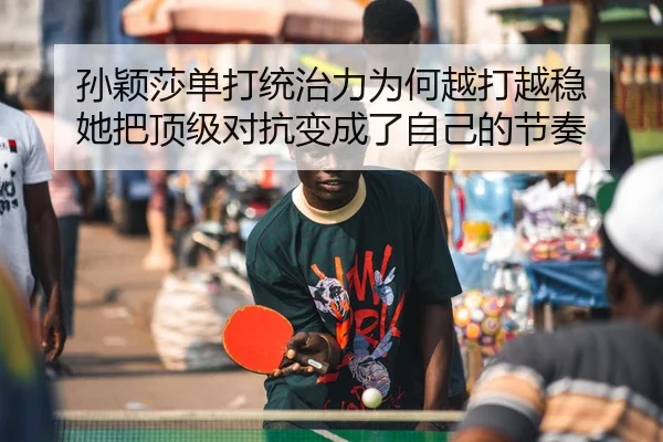 孙颖莎单打统治力为何越打越稳 她把顶级对抗变成了自己的节奏