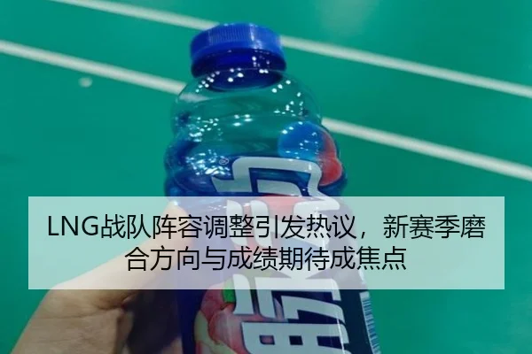 LNG战队阵容调整引发热议，新赛季磨合方向与成绩期待成焦点